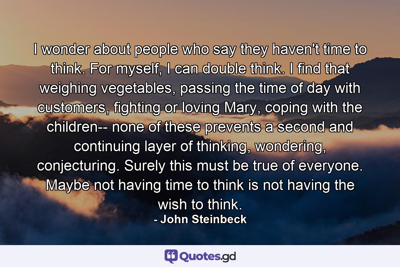 I wonder about people who say they haven't time to think. For myself, I can double think. I find that weighing vegetables, passing the time of day with customers, fighting or loving Mary, coping with the children-- none of these prevents a second and continuing layer of thinking, wondering, conjecturing. Surely this must be true of everyone. Maybe not having time to think is not having the wish to think. - Quote by John Steinbeck