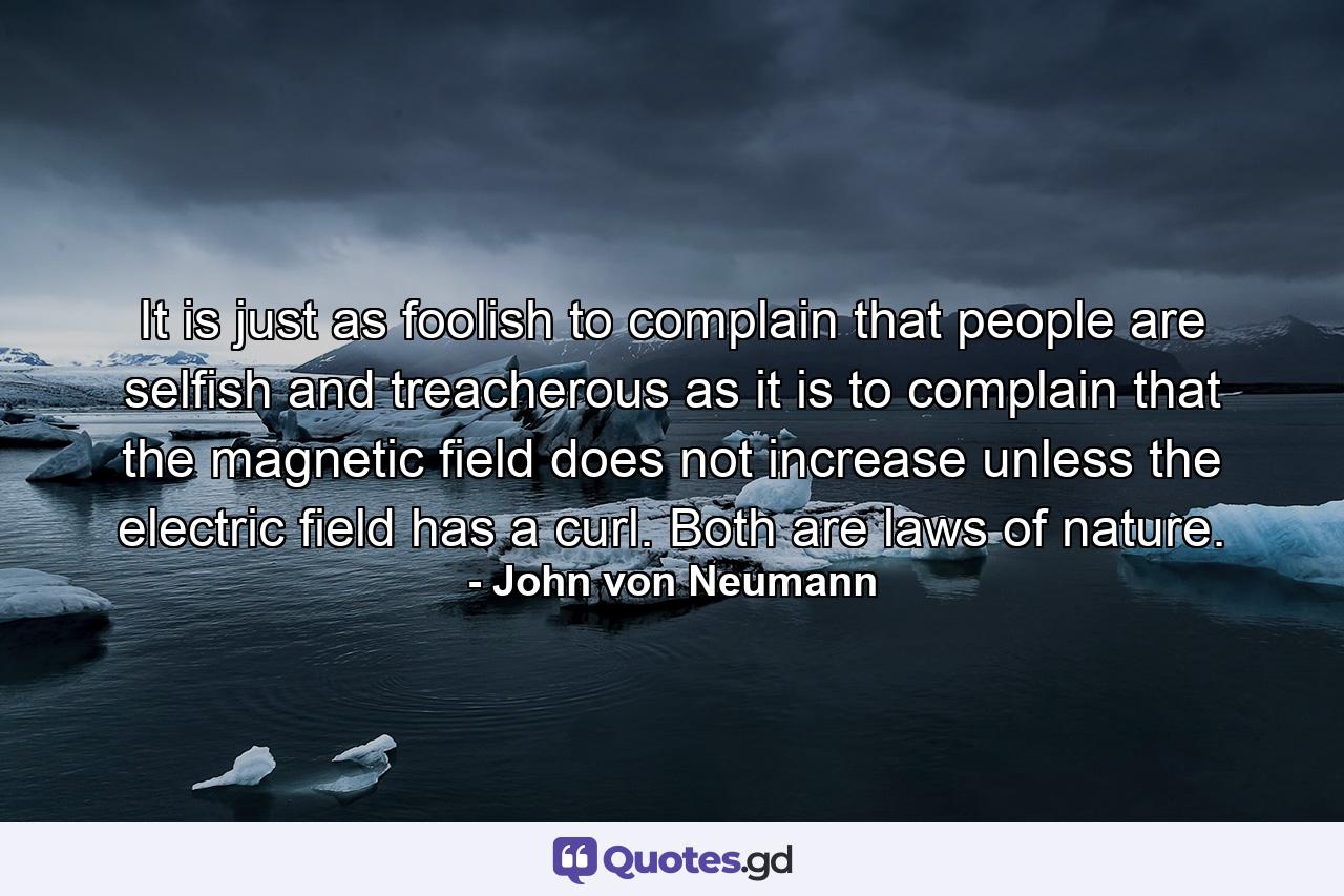 It is just as foolish to complain that people are selfish and treacherous as it is to complain that the magnetic field does not increase unless the electric field has a curl. Both are laws of nature. - Quote by John von Neumann