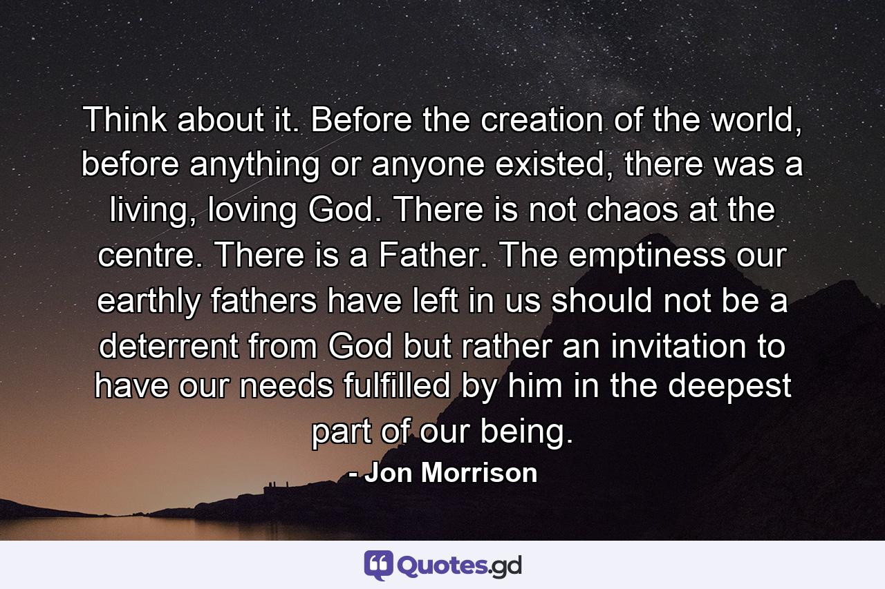 Think about it. Before the creation of the world, before anything or anyone existed, there was a living, loving God. There is not chaos at the centre. There is a Father. The emptiness our earthly fathers have left in us should not be a deterrent from God but rather an invitation to have our needs fulfilled by him in the deepest part of our being. - Quote by Jon Morrison