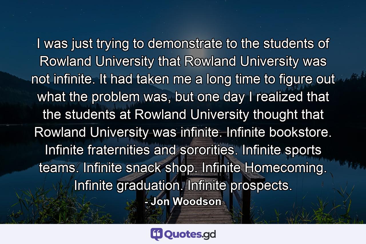 I was just trying to demonstrate to the students of Rowland University that Rowland University was not infinite. It had taken me a long time to figure out what the problem was, but one day I realized that the students at Rowland University thought that Rowland University was infinite. Infinite bookstore. Infinite fraternities and sororities. Infinite sports teams. Infinite snack shop. Infinite Homecoming. Infinite graduation. Infinite prospects. - Quote by Jon Woodson