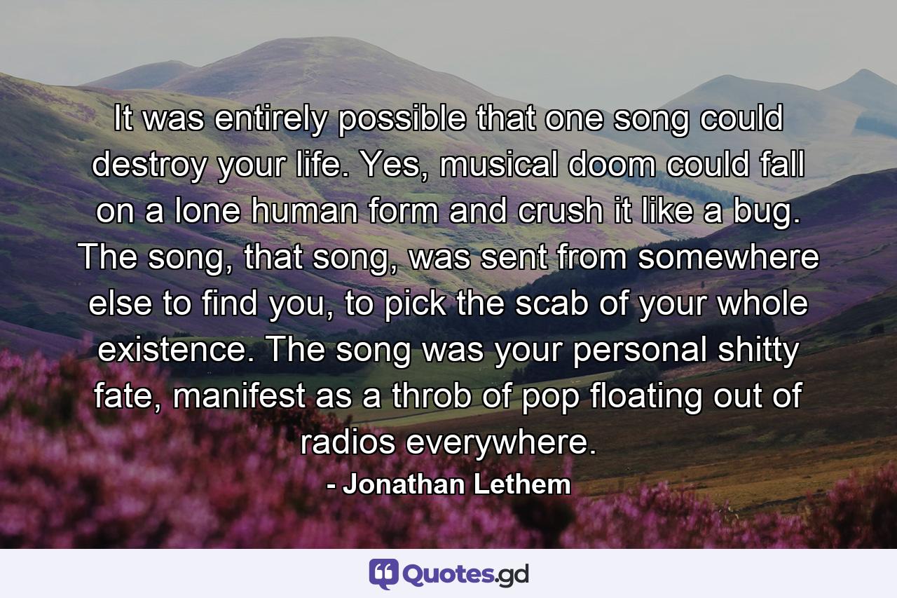 It was entirely possible that one song could destroy your life. Yes, musical doom could fall on a lone human form and crush it like a bug. The song, that song, was sent from somewhere else to find you, to pick the scab of your whole existence. The song was your personal shitty fate, manifest as a throb of pop floating out of radios everywhere. - Quote by Jonathan Lethem