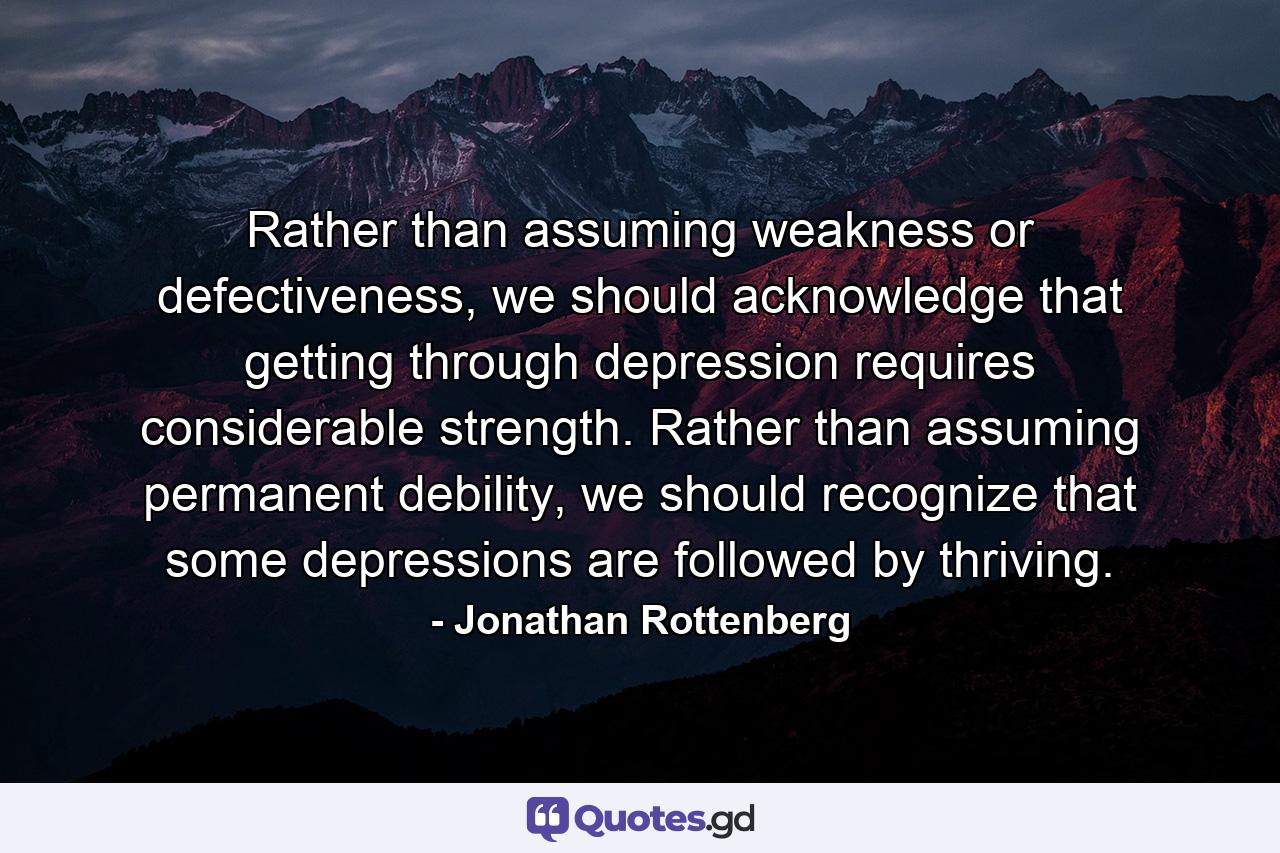 Rather than assuming weakness or defectiveness, we should acknowledge that getting through depression requires considerable strength. Rather than assuming permanent debility, we should recognize that some depressions are followed by thriving. - Quote by Jonathan Rottenberg