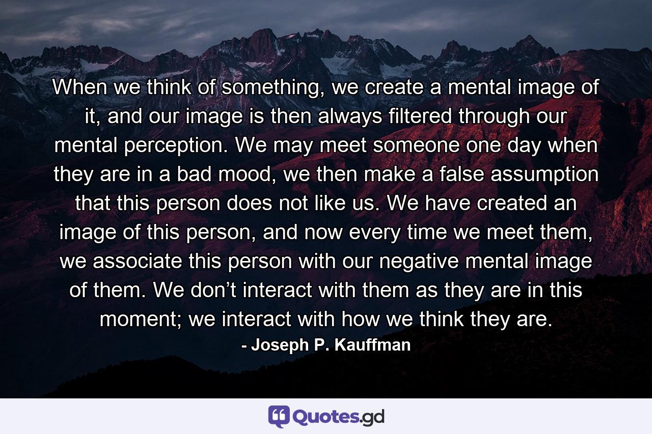 When we think of something, we create a mental image of it, and our image is then always filtered through our mental perception. We may meet someone one day when they are in a bad mood, we then make a false assumption that this person does not like us. We have created an image of this person, and now every time we meet them, we associate this person with our negative mental image of them. We don’t interact with them as they are in this moment; we interact with how we think they are. - Quote by Joseph P. Kauffman