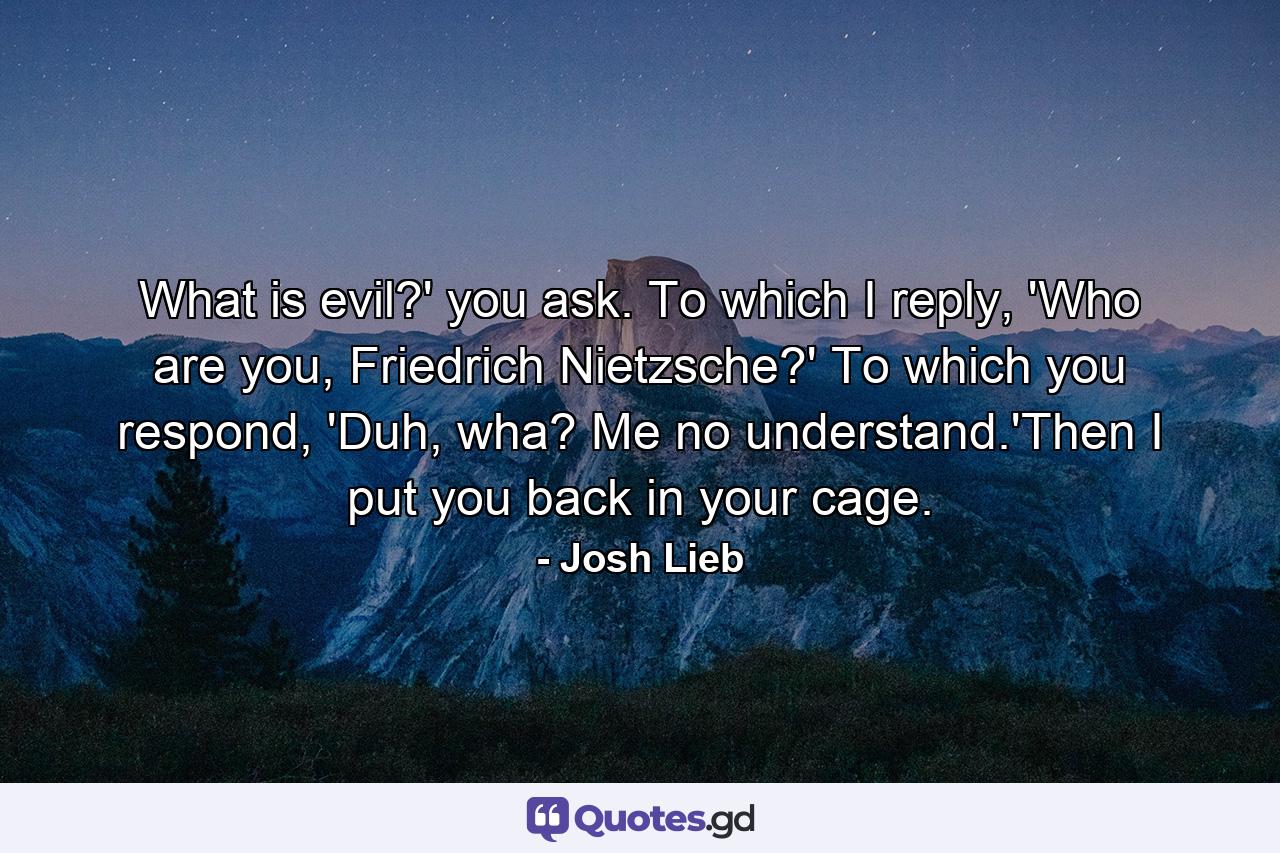 What is evil?' you ask. To which I reply, 'Who are you, Friedrich Nietzsche?' To which you respond, 'Duh, wha? Me no understand.'Then I put you back in your cage. - Quote by Josh Lieb