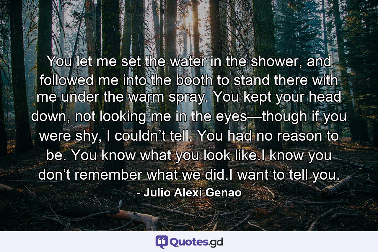 You let me set the water in the shower, and followed me into the booth to stand there with me under the warm spray. You kept your head down, not looking me in the eyes—though if you were shy, I couldn’t tell. You had no reason to be. You know what you look like.I know you don’t remember what we did.I want to tell you. - Quote by Julio Alexi Genao