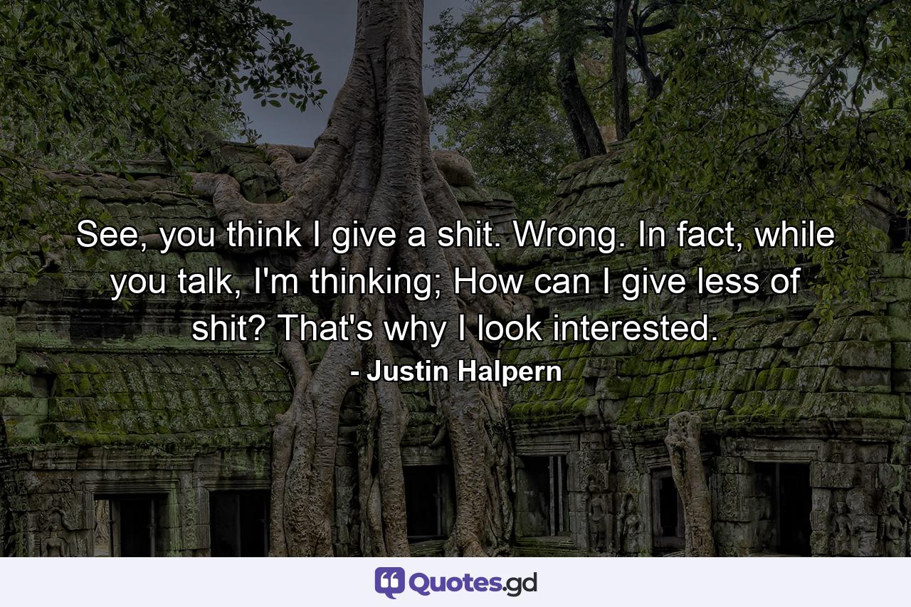 See, you think I give a shit. Wrong. In fact, while you talk, I'm thinking; How can I give less of shit? That's why I look interested. - Quote by Justin Halpern