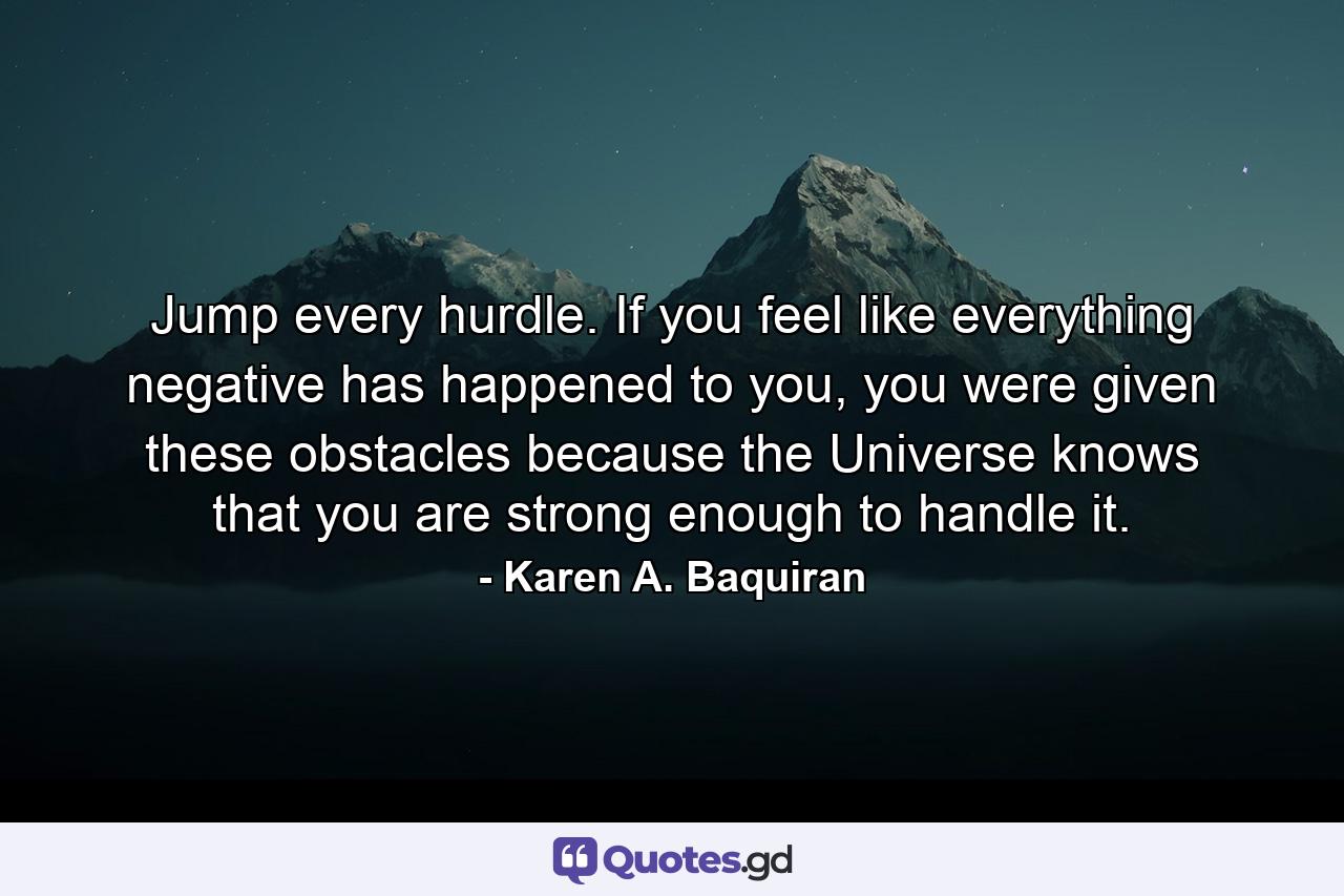 Jump every hurdle. If you feel like everything negative has happened to you, you were given these obstacles because the Universe knows that you are strong enough to handle it. - Quote by Karen A. Baquiran