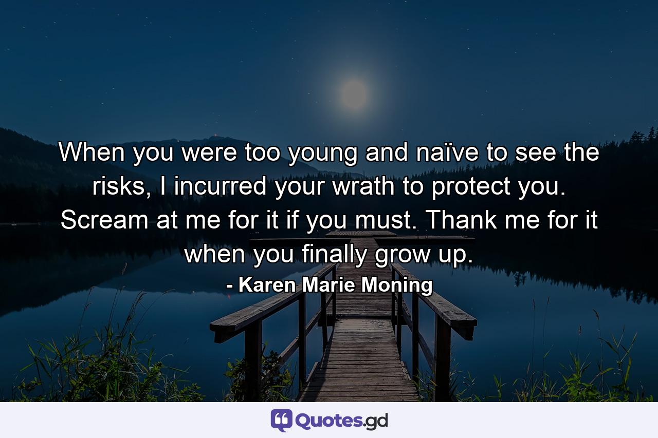 When you were too young and naïve to see the risks, I incurred your wrath to protect you. Scream at me for it if you must. Thank me for it when you finally grow up. - Quote by Karen Marie Moning