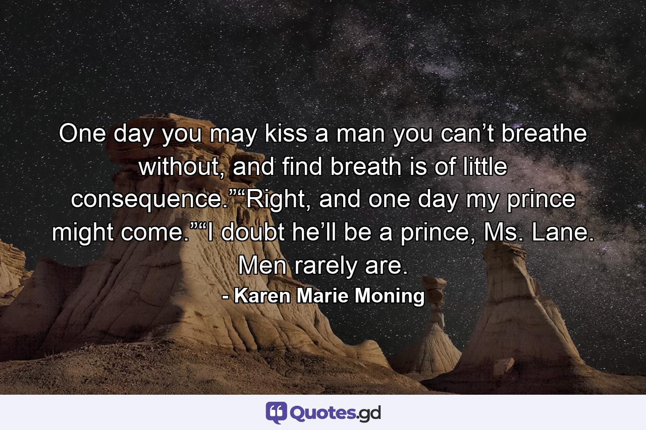 One day you may kiss a man you can’t breathe without, and find breath is of little consequence.”“Right, and one day my prince might come.”“I doubt he’ll be a prince, Ms. Lane. Men rarely are. - Quote by Karen Marie Moning