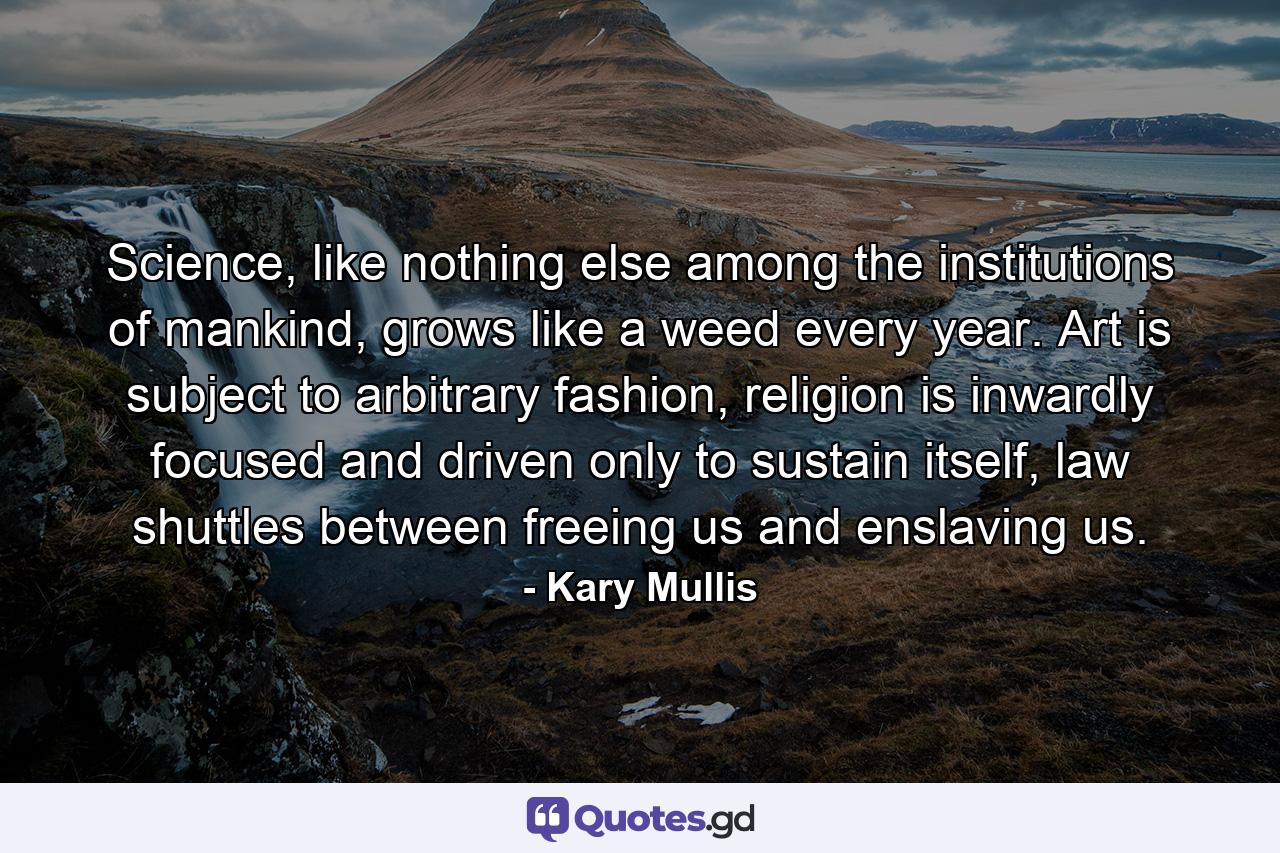 Science, like nothing else among the institutions of mankind, grows like a weed every year. Art is subject to arbitrary fashion, religion is inwardly focused and driven only to sustain itself, law shuttles between freeing us and enslaving us. - Quote by Kary Mullis