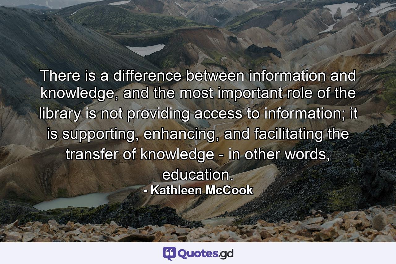 There is a difference between information and knowledge, and the most important role of the library is not providing access to information; it is supporting, enhancing, and facilitating the transfer of knowledge - in other words, education. - Quote by Kathleen McCook