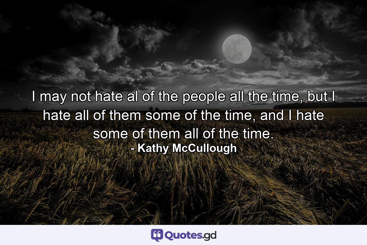 I may not hate al of the people all the time, but I hate all of them some of the time, and I hate some of them all of the time. - Quote by Kathy McCullough