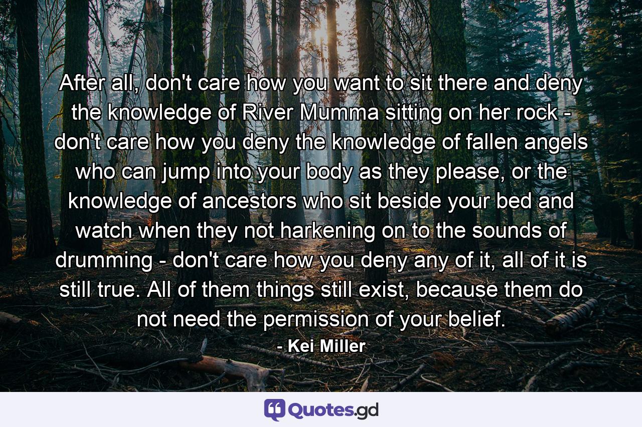 After all, don't care how you want to sit there and deny the knowledge of River Mumma sitting on her rock - don't care how you deny the knowledge of fallen angels who can jump into your body as they please, or the knowledge of ancestors who sit beside your bed and watch when they not harkening on to the sounds of drumming - don't care how you deny any of it, all of it is still true. All of them things still exist, because them do not need the permission of your belief. - Quote by Kei Miller