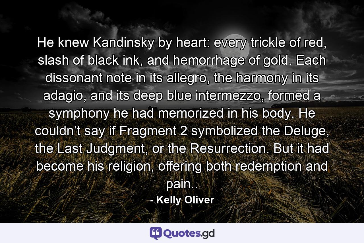 He knew Kandinsky by heart: every trickle of red, slash of black ink, and hemorrhage of gold. Each dissonant note in its allegro, the harmony in its adagio, and its deep blue intermezzo, formed a symphony he had memorized in his body. He couldn’t say if Fragment 2 symbolized the Deluge, the Last Judgment, or the Resurrection. But it had become his religion, offering both redemption and pain.. - Quote by Kelly Oliver