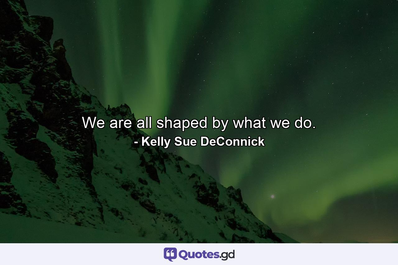 We are all shaped by what we do. - Quote by Kelly Sue DeConnick