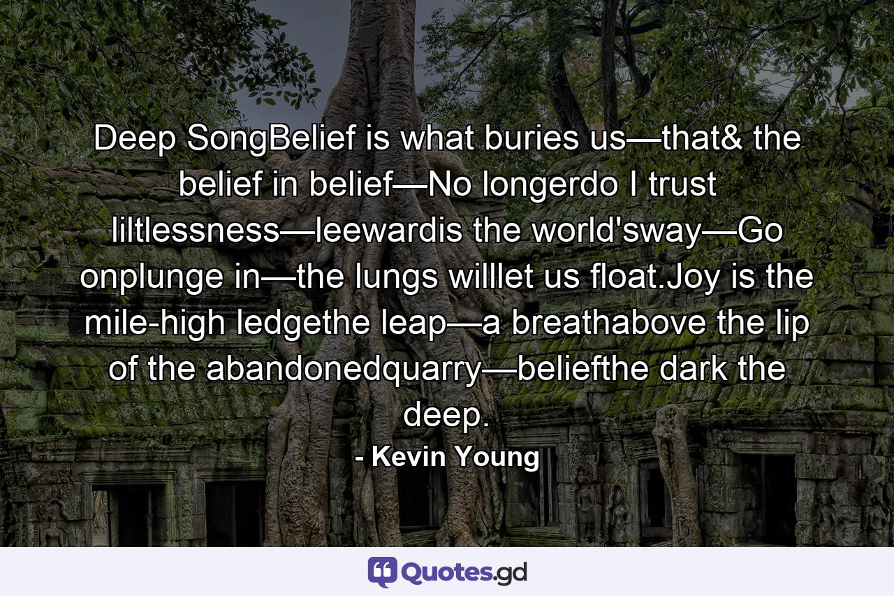 Deep SongBelief is what buries us—that& the belief in belief—No longerdo I trust liltlessness—leewardis the world'sway—Go onplunge in—the lungs willlet us float.Joy is the mile-high ledgethe leap—a breathabove the lip of the abandonedquarry—beliefthe dark the deep. - Quote by Kevin Young