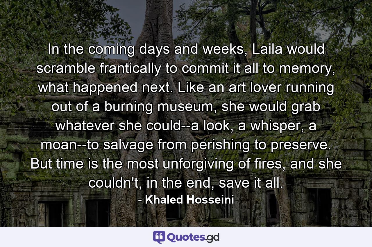 In the coming days and weeks, Laila would scramble frantically to commit it all to memory, what happened next. Like an art lover running out of a burning museum, she would grab whatever she could--a look, a whisper, a moan--to salvage from perishing to preserve. But time is the most unforgiving of fires, and she couldn't, in the end, save it all. - Quote by Khaled Hosseini