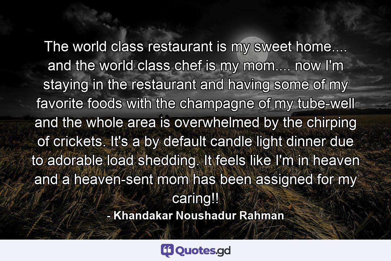 The world class restaurant is my sweet home.... and the world class chef is my mom.... now I'm staying in the restaurant and having some of my favorite foods with the champagne of my tube-well and the whole area is overwhelmed by the chirping of crickets. It's a by default candle light dinner due to adorable load shedding. It feels like I'm in heaven and a heaven-sent mom has been assigned for my caring!! - Quote by Khandakar Noushadur Rahman