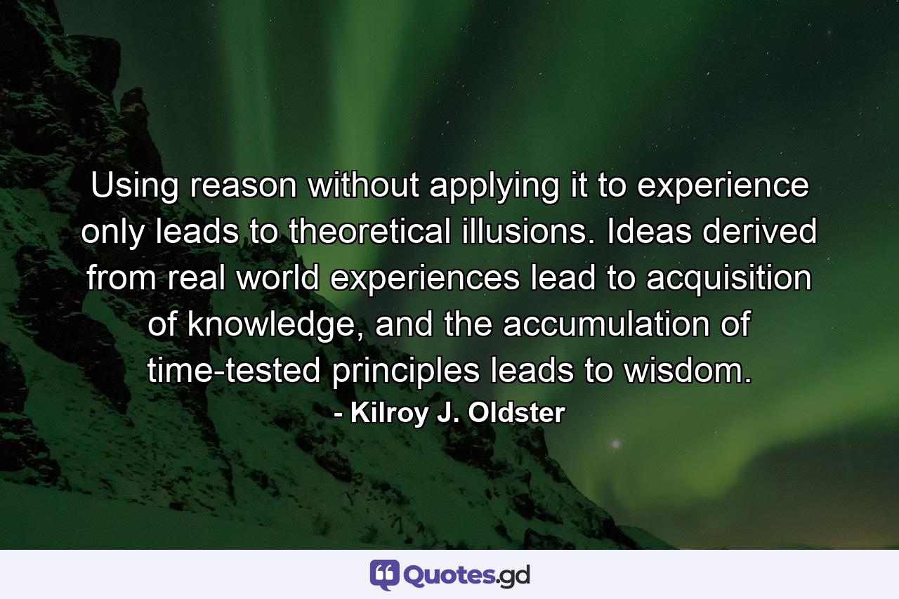 Using reason without applying it to experience only leads to theoretical illusions. Ideas derived from real world experiences lead to acquisition of knowledge, and the accumulation of time-tested principles leads to wisdom. - Quote by Kilroy J. Oldster