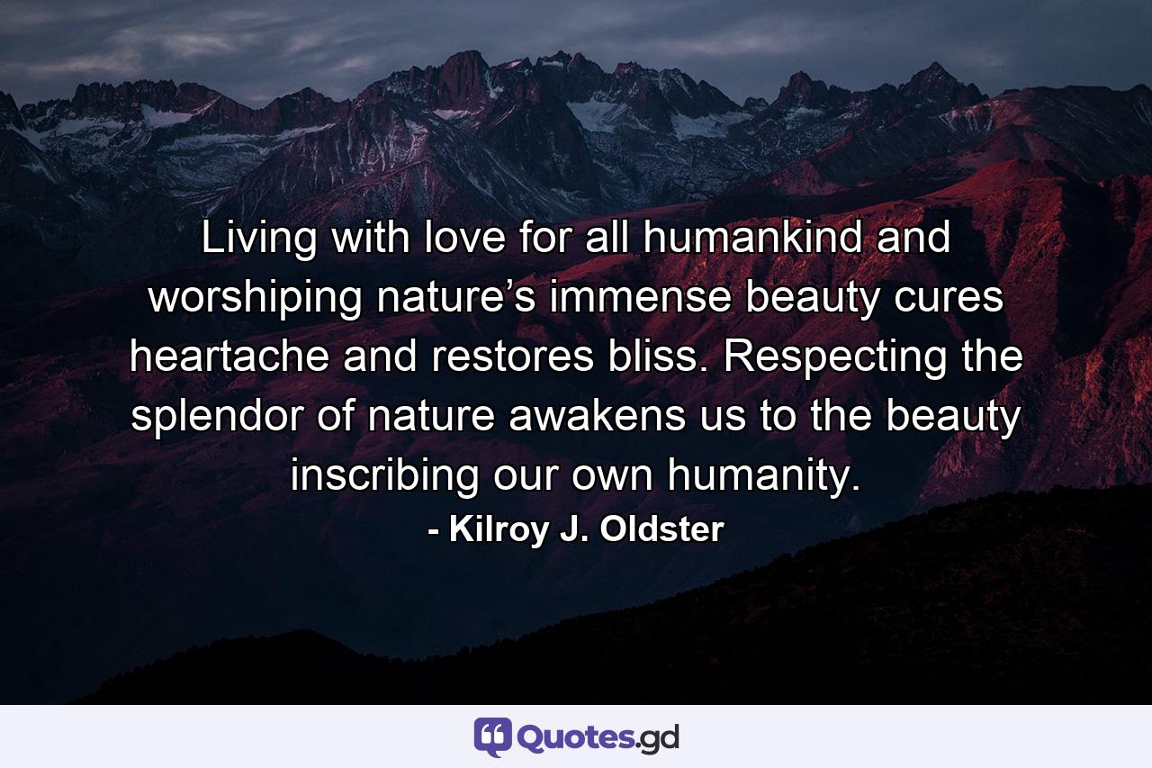 Living with love for all humankind and worshiping nature’s immense beauty cures heartache and restores bliss. Respecting the splendor of nature awakens us to the beauty inscribing our own humanity. - Quote by Kilroy J. Oldster