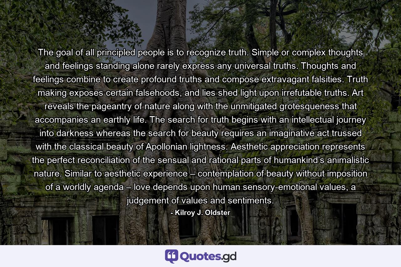 The goal of all principled people is to recognize truth. Simple or complex thoughts and feelings standing alone rarely express any universal truths. Thoughts and feelings combine to create profound truths and compose extravagant falsities. Truth making exposes certain falsehoods, and lies shed light upon irrefutable truths. Art reveals the pageantry of nature along with the unmitigated grotesqueness that accompanies an earthly life. The search for truth begins with an intellectual journey into darkness whereas the search for beauty requires an imaginative act trussed with the classical beauty of Apollonian lightness. Aesthetic appreciation represents the perfect reconciliation of the sensual and rational parts of humankind’s animalistic nature. Similar to aesthetic experience – contemplation of beauty without imposition of a worldly agenda – love depends upon human sensory-emotional values, a judgement of values and sentiments. - Quote by Kilroy J. Oldster