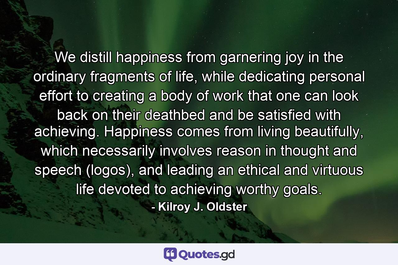 We distill happiness from garnering joy in the ordinary fragments of life, while dedicating personal effort to creating a body of work that one can look back on their deathbed and be satisfied with achieving. Happiness comes from living beautifully, which necessarily involves reason in thought and speech (logos), and leading an ethical and virtuous life devoted to achieving worthy goals. - Quote by Kilroy J. Oldster