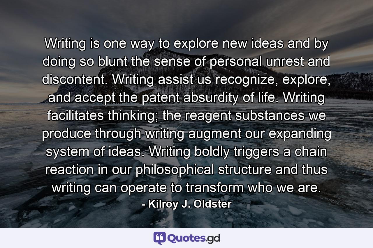 Writing is one way to explore new ideas and by doing so blunt the sense of personal unrest and discontent. Writing assist us recognize, explore, and accept the patent absurdity of life. Writing facilitates thinking; the reagent substances we produce through writing augment our expanding system of ideas. Writing boldly triggers a chain reaction in our philosophical structure and thus writing can operate to transform who we are. - Quote by Kilroy J. Oldster