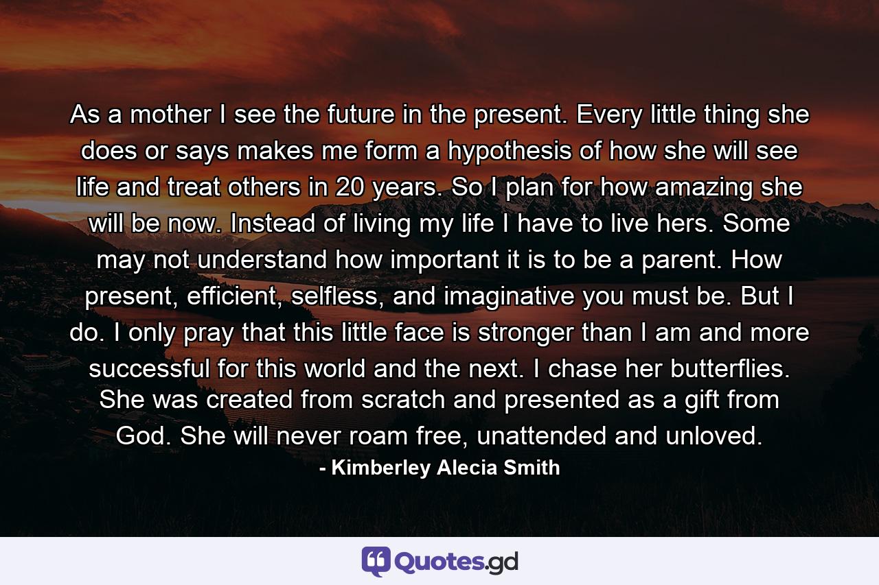 As a mother I see the future in the present. Every little thing she does or says makes me form a hypothesis of how she will see life and treat others in 20 years. So I plan for how amazing she will be now. Instead of living my life I have to live hers. Some may not understand how important it is to be a parent. How present, efficient, selfless, and imaginative you must be. But I do. I only pray that this little face is stronger than I am and more successful for this world and the next. I chase her butterflies. She was created from scratch and presented as a gift from God. She will never roam free, unattended and unloved. - Quote by Kimberley Alecia Smith