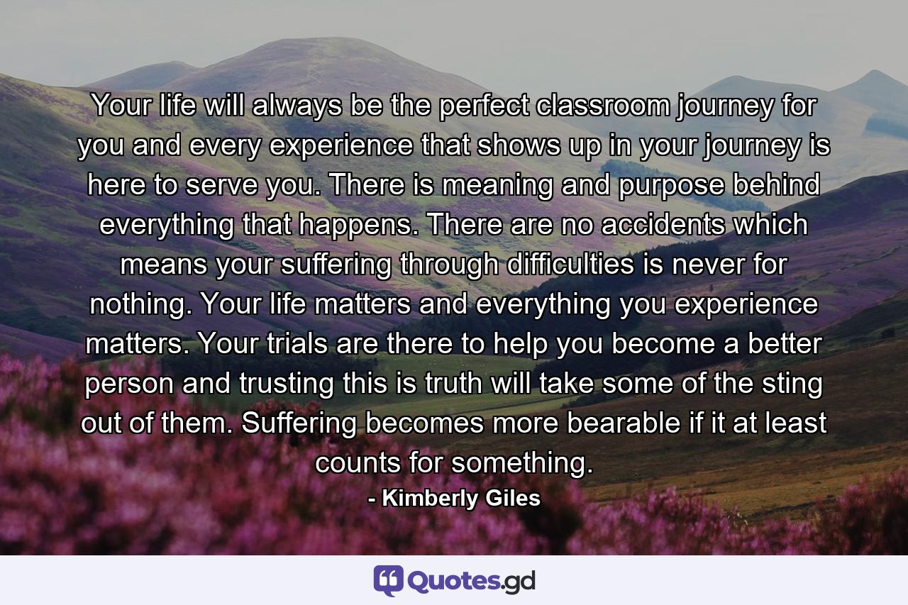 Your life will always be the perfect classroom journey for you and every experience that shows up in your journey is here to serve you. There is meaning and purpose behind everything that happens. There are no accidents which means your suffering through difficulties is never for nothing. Your life matters and everything you experience matters. Your trials are there to help you become a better person and trusting this is truth will take some of the sting out of them. Suffering becomes more bearable if it at least counts for something. - Quote by Kimberly Giles