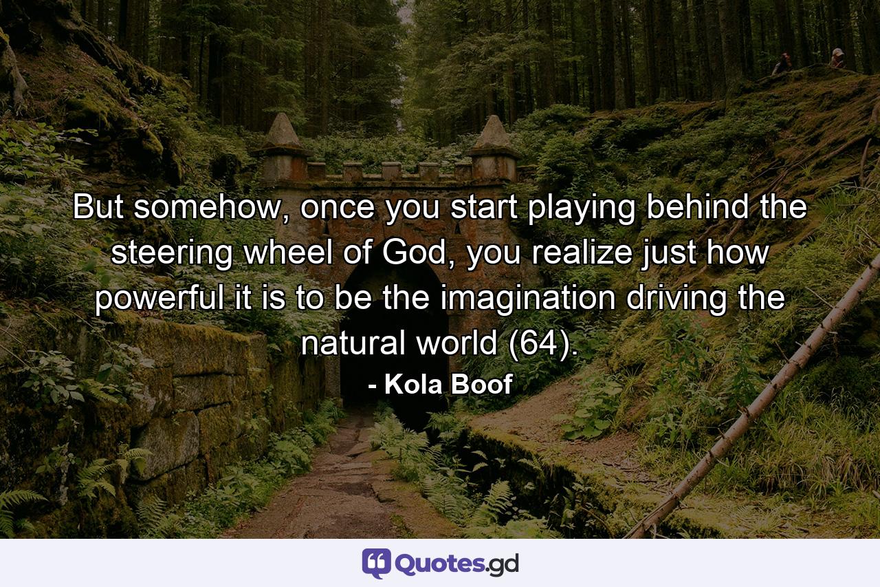 But somehow, once you start playing behind the steering wheel of God, you realize just how powerful it is to be the imagination driving the natural world (64). - Quote by Kola Boof