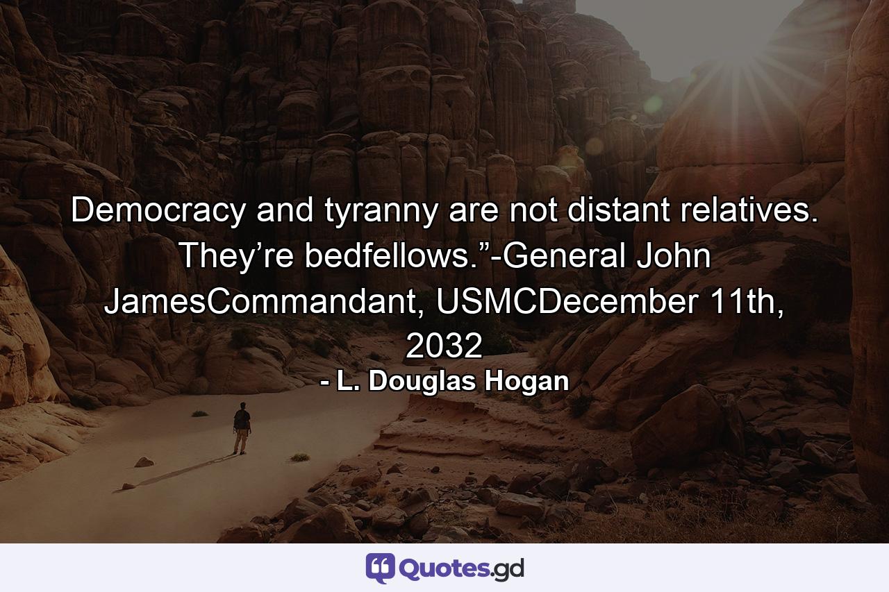 Democracy and tyranny are not distant relatives. They’re bedfellows.”-General John JamesCommandant, USMCDecember 11th, 2032 - Quote by L. Douglas Hogan