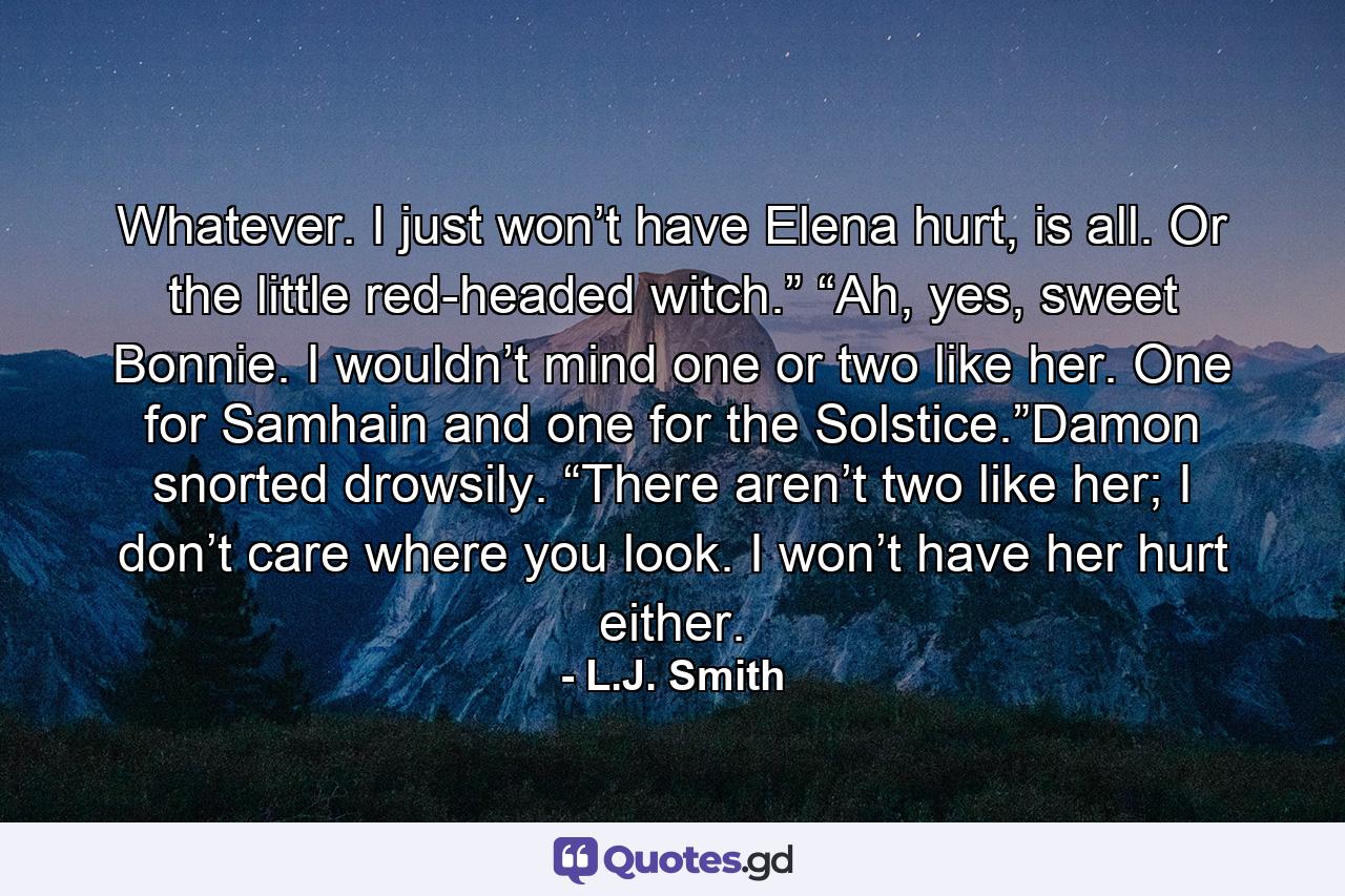 Whatever. I just won’t have Elena hurt, is all. Or the little red-headed witch.” “Ah, yes, sweet Bonnie. I wouldn’t mind one or two like her. One for Samhain and one for the Solstice.”Damon snorted drowsily. “There aren’t two like her; I don’t care where you look. I won’t have her hurt either. - Quote by L.J. Smith