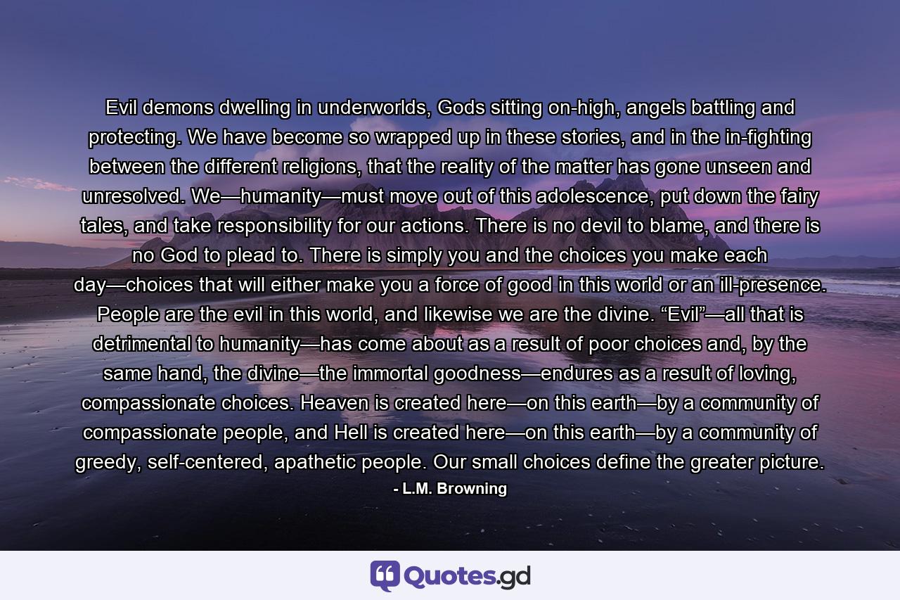 Evil demons dwelling in underworlds, Gods sitting on-high, angels battling and protecting. We have become so wrapped up in these stories, and in the in-fighting between the different religions, that the reality of the matter has gone unseen and unresolved. We—humanity—must move out of this adolescence, put down the fairy tales, and take responsibility for our actions. There is no devil to blame, and there is no God to plead to. There is simply you and the choices you make each day—choices that will either make you a force of good in this world or an ill-presence. People are the evil in this world, and likewise we are the divine. “Evil”—all that is detrimental to humanity—has come about as a result of poor choices and, by the same hand, the divine—the immortal goodness—endures as a result of loving, compassionate choices. Heaven is created here—on this earth—by a community of compassionate people, and Hell is created here—on this earth—by a community of greedy, self-centered, apathetic people. Our small choices define the greater picture. - Quote by L.M. Browning