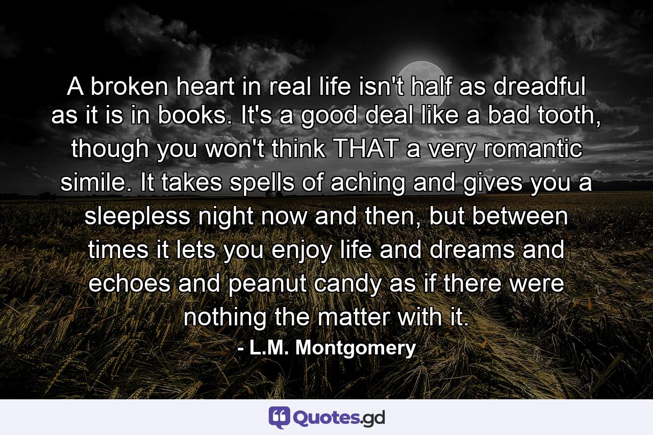 A broken heart in real life isn't half as dreadful as it is in books. It's a good deal like a bad tooth, though you won't think THAT a very romantic simile. It takes spells of aching and gives you a sleepless night now and then, but between times it lets you enjoy life and dreams and echoes and peanut candy as if there were nothing the matter with it. - Quote by L.M. Montgomery