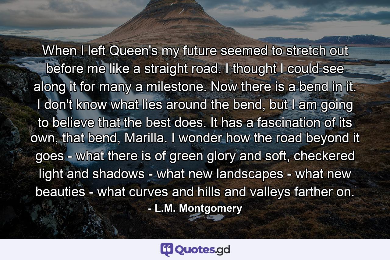 When I left Queen's my future seemed to stretch out before me like a straight road. I thought I could see along it for many a milestone. Now there is a bend in it. I don't know what lies around the bend, but I am going to believe that the best does. It has a fascination of its own, that bend, Marilla. I wonder how the road beyond it goes - what there is of green glory and soft, checkered light and shadows - what new landscapes - what new beauties - what curves and hills and valleys farther on. - Quote by L.M. Montgomery