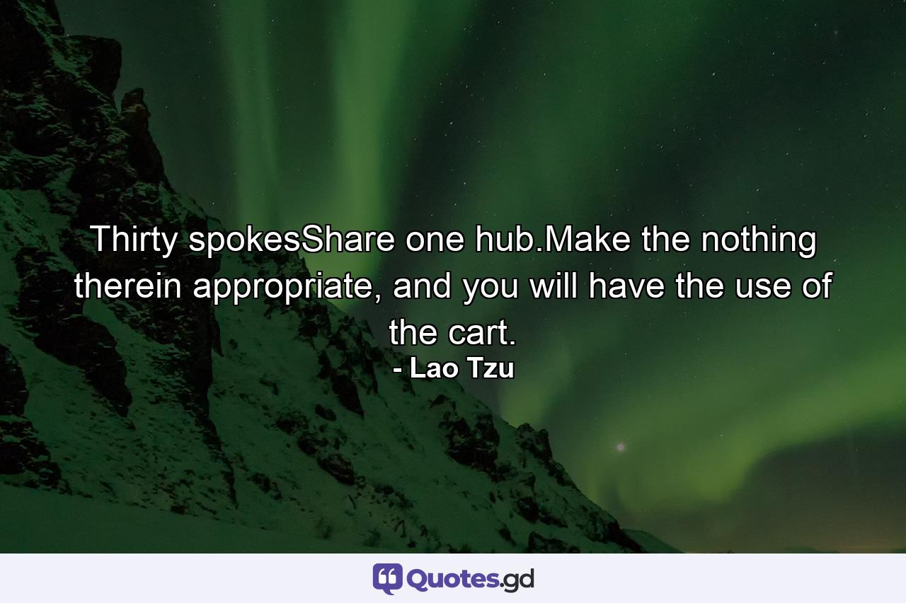 Thirty spokesShare one hub.Make the nothing therein appropriate, and you will have the use of the cart. - Quote by Lao Tzu