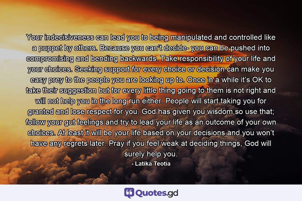 Your indecisiveness can lead you to being manipulated and controlled like a puppet by others. Because you can’t decide- you can be pushed into compromising and bending backwards. Take responsibility of your life and your choices. Seeking support for every choice or decision can make you easy prey to the people you are looking up to. Once in a while it’s OK to take their suggestion but for every little thing going to them is not right and will not help you in the long run either. People will start taking you for granted and lose respect for you. God has given you wisdom so use that; follow your gut feelings and try to lead your life as an outcome of your own choices. At least it will be your life based on your decisions and you won’t have any regrets later. Pray if you feel weak at deciding things, God will surely help you. - Quote by Latika Teotia