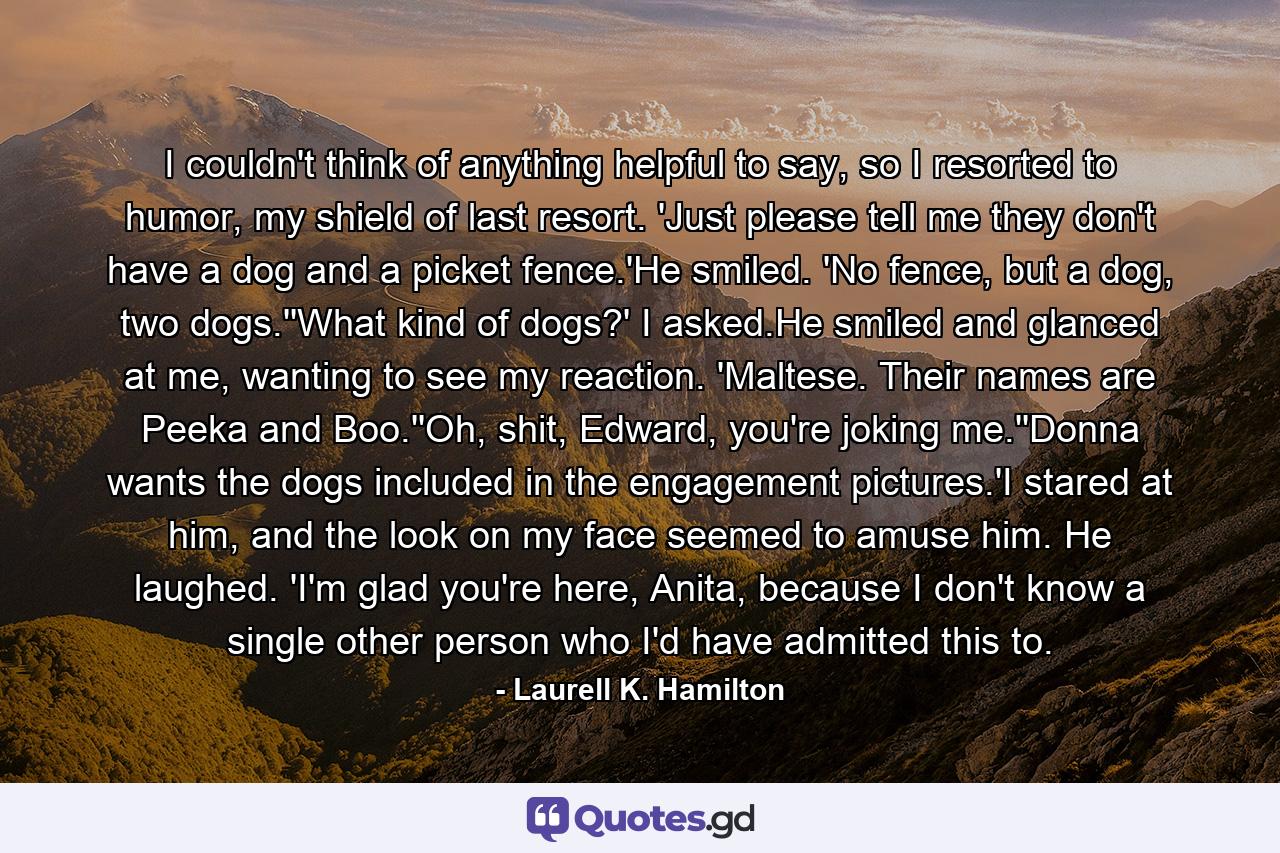 I couldn't think of anything helpful to say, so I resorted to humor, my shield of last resort. 'Just please tell me they don't have a dog and a picket fence.'He smiled. 'No fence, but a dog, two dogs.''What kind of dogs?' I asked.He smiled and glanced at me, wanting to see my reaction. 'Maltese. Their names are Peeka and Boo.''Oh, shit, Edward, you're joking me.''Donna wants the dogs included in the engagement pictures.'I stared at him, and the look on my face seemed to amuse him. He laughed. 'I'm glad you're here, Anita, because I don't know a single other person who I'd have admitted this to. - Quote by Laurell K. Hamilton