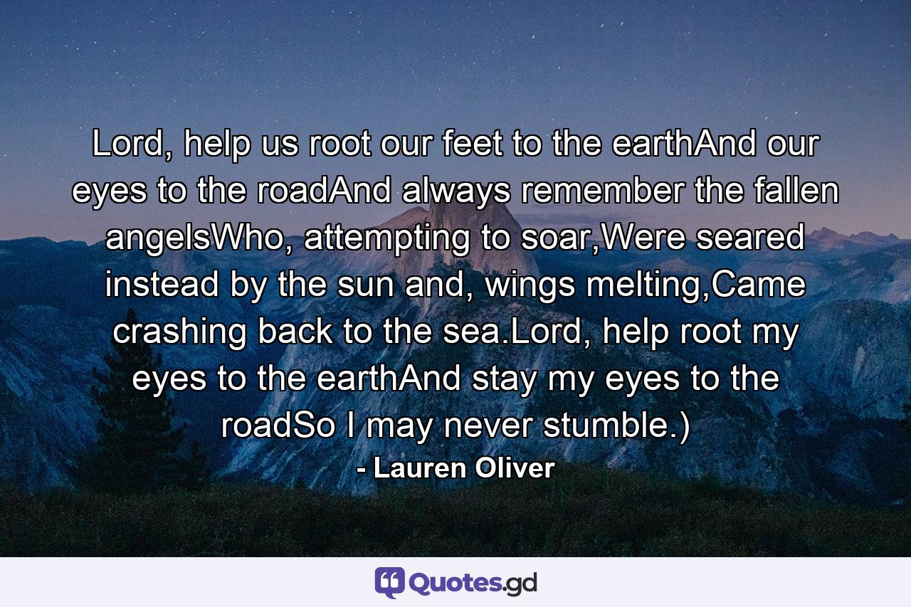 Lord, help us root our feet to the earthAnd our eyes to the roadAnd always remember the fallen angelsWho, attempting to soar,Were seared instead by the sun and, wings melting,Came crashing back to the sea.Lord, help root my eyes to the earthAnd stay my eyes to the roadSo I may never stumble.) - Quote by Lauren Oliver