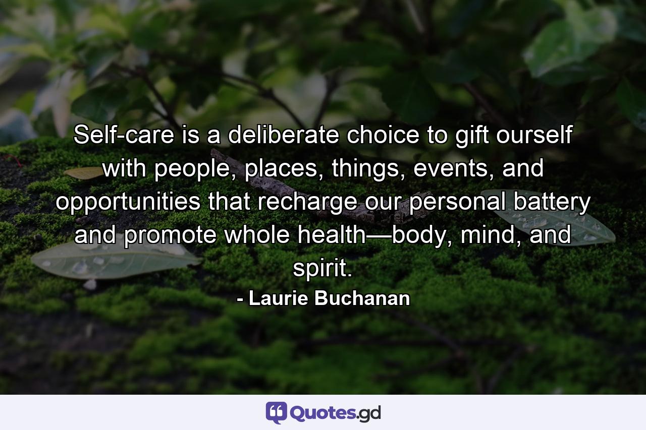 Self-care is a deliberate choice to gift ourself with people, places, things, events, and opportunities that recharge our personal battery and promote whole health—body, mind, and spirit. - Quote by Laurie Buchanan