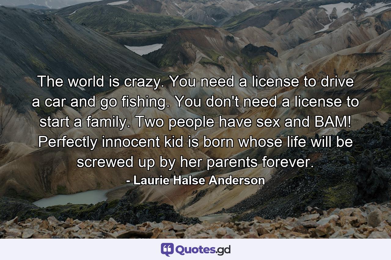 The world is crazy. You need a license to drive a car and go fishing. You don't need a license to start a family. Two people have sex and BAM! Perfectly innocent kid is born whose life will be screwed up by her parents forever. - Quote by Laurie Halse Anderson