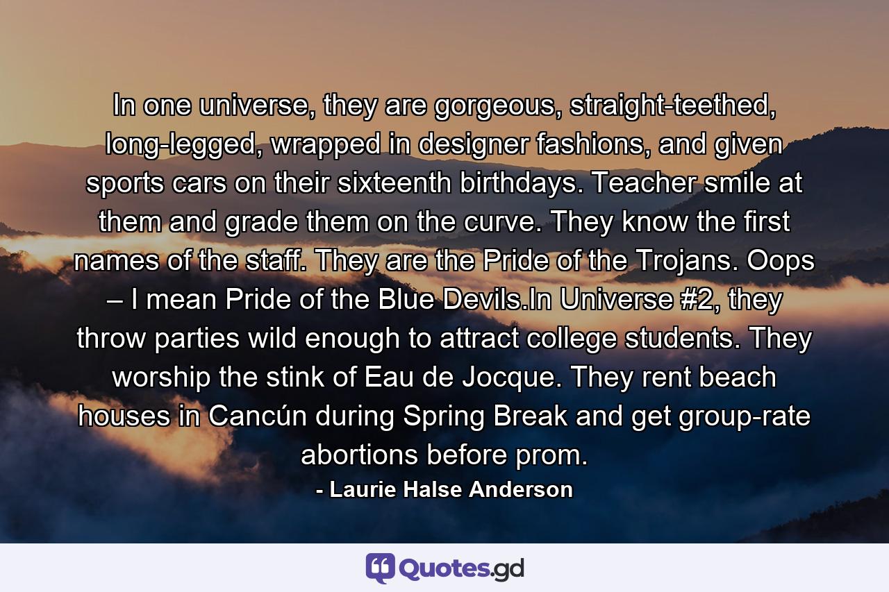 In one universe, they are gorgeous, straight-teethed, long-legged, wrapped in designer fashions, and given sports cars on their sixteenth birthdays. Teacher smile at them and grade them on the curve. They know the first names of the staff. They are the Pride of the Trojans. Oops – I mean Pride of the Blue Devils.In Universe #2, they throw parties wild enough to attract college students. They worship the stink of Eau de Jocque. They rent beach houses in Cancún during Spring Break and get group-rate abortions before prom. - Quote by Laurie Halse Anderson