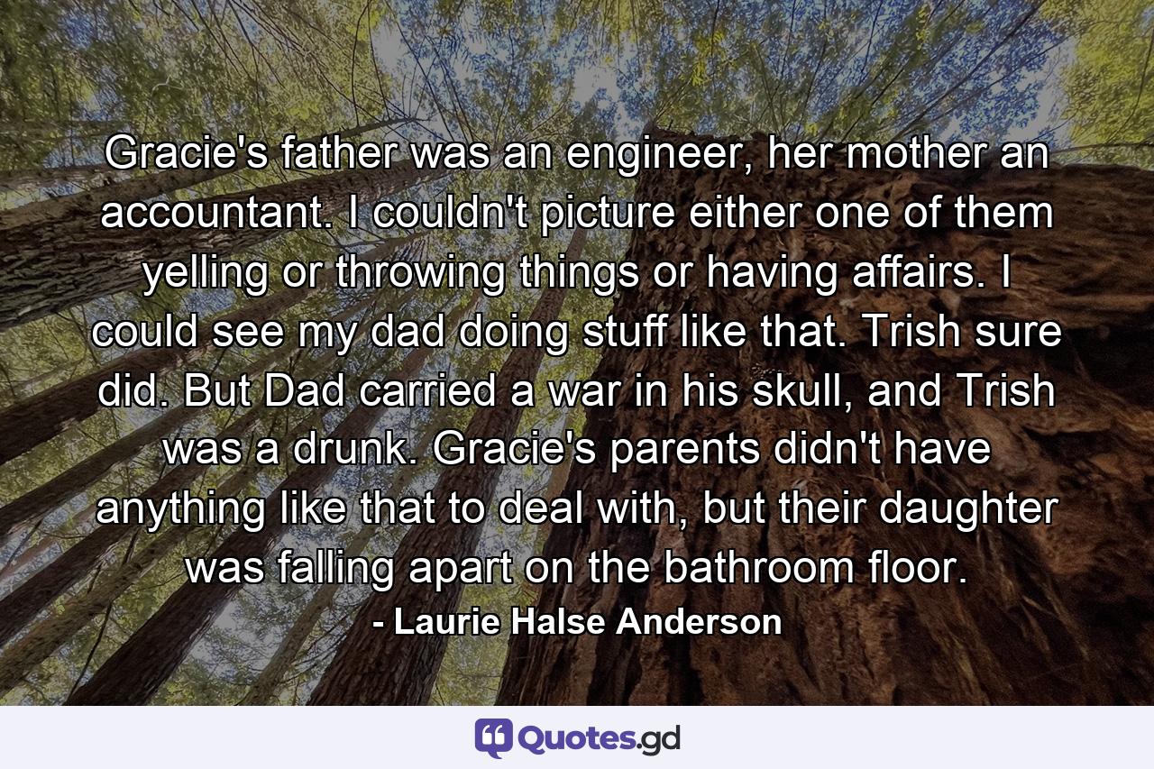 Gracie's father was an engineer, her mother an accountant. I couldn't picture either one of them yelling or throwing things or having affairs. I could see my dad doing stuff like that. Trish sure did. But Dad carried a war in his skull, and Trish was a drunk. Gracie's parents didn't have anything like that to deal with, but their daughter was falling apart on the bathroom floor. - Quote by Laurie Halse Anderson