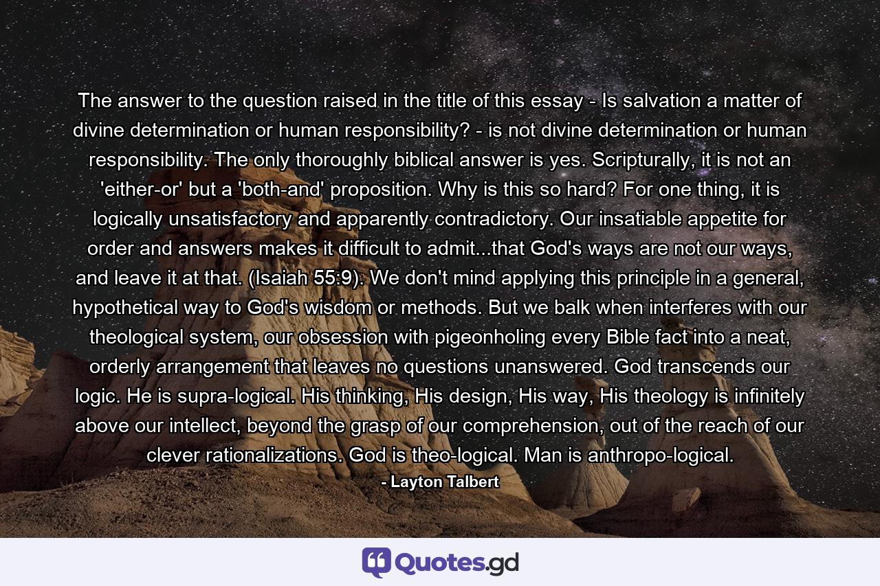 The answer to the question raised in the title of this essay - Is salvation a matter of divine determination or human responsibility? - is not divine determination or human responsibility. The only thoroughly biblical answer is yes. Scripturally, it is not an 'either-or' but a 'both-and' proposition. Why is this so hard? For one thing, it is logically unsatisfactory and apparently contradictory. Our insatiable appetite for order and answers makes it difficult to admit...that God's ways are not our ways, and leave it at that. (Isaiah 55:9). We don't mind applying this principle in a general, hypothetical way to God's wisdom or methods. But we balk when interferes with our theological system, our obsession with pigeonholing every Bible fact into a neat, orderly arrangement that leaves no questions unanswered. God transcends our logic. He is supra-logical. His thinking, His design, His way, His theology is infinitely above our intellect, beyond the grasp of our comprehension, out of the reach of our clever rationalizations. God is theo-logical. Man is anthropo-logical. - Quote by Layton Talbert