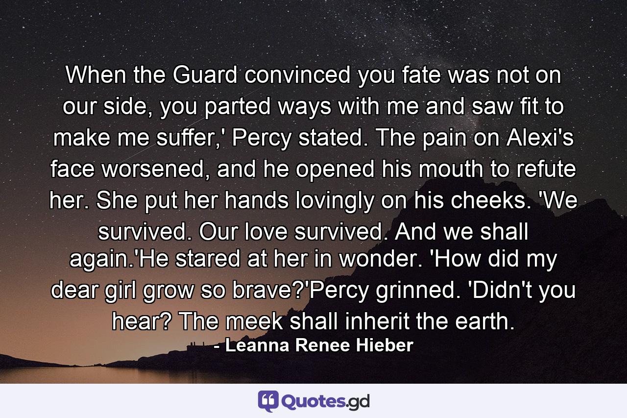 When the Guard convinced you fate was not on our side, you parted ways with me and saw fit to make me suffer,' Percy stated. The pain on Alexi's face worsened, and he opened his mouth to refute her. She put her hands lovingly on his cheeks. 'We survived. Our love survived. And we shall again.'He stared at her in wonder. 'How did my dear girl grow so brave?'Percy grinned. 'Didn't you hear? The meek shall inherit the earth. - Quote by Leanna Renee Hieber