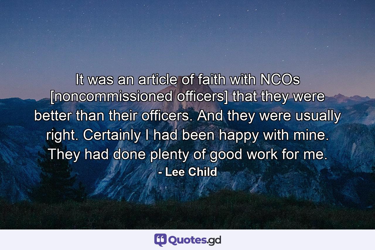 It was an article of faith with NCOs [noncommissioned officers] that they were better than their officers. And they were usually right. Certainly I had been happy with mine. They had done plenty of good work for me. - Quote by Lee Child