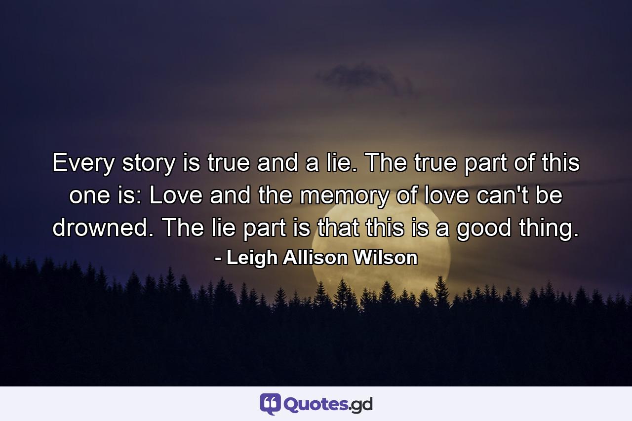 Every story is true and a lie. The true part of this one is: Love and the memory of love can't be drowned. The lie part is that this is a good thing. - Quote by Leigh Allison Wilson