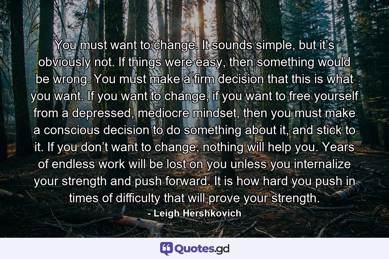 You must want to change. It sounds simple, but it’s obviously not. If things were easy, then something would be wrong. You must make a firm decision that this is what you want. If you want to change, if you want to free yourself from a depressed, mediocre mindset, then you must make a conscious decision to do something about it, and stick to it. If you don’t want to change, nothing will help you. Years of endless work will be lost on you unless you internalize your strength and push forward. It is how hard you push in times of difficulty that will prove your strength. - Quote by Leigh Hershkovich