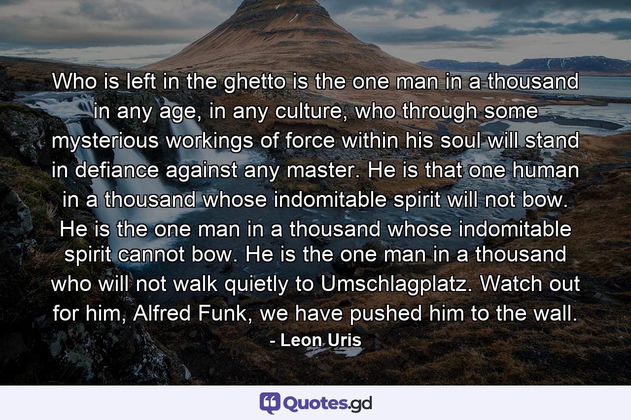 Who is left in the ghetto is the one man in a thousand in any age, in any culture, who through some mysterious workings of force within his soul will stand in defiance against any master. He is that one human in a thousand whose indomitable spirit will not bow. He is the one man in a thousand whose indomitable spirit cannot bow. He is the one man in a thousand who will not walk quietly to Umschlagplatz. Watch out for him, Alfred Funk, we have pushed him to the wall. - Quote by Leon Uris