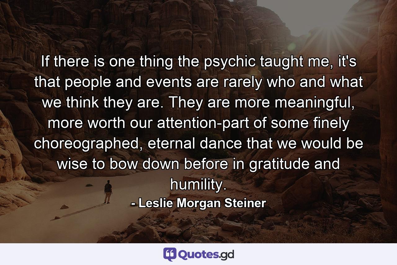 If there is one thing the psychic taught me, it's that people and events are rarely who and what we think they are. They are more meaningful, more worth our attention-part of some finely choreographed, eternal dance that we would be wise to bow down before in gratitude and humility. - Quote by Leslie Morgan Steiner